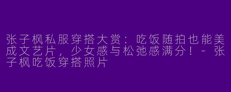 张子枫私服穿搭大赏：吃饭随拍也能美成文艺片，少女感与松弛感满分！-张子枫吃饭穿搭照片