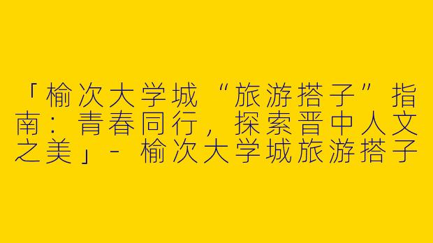 「榆次大学城“旅游搭子”指南：青春同行，探索晋中人文之美」-榆次大学城旅游搭子