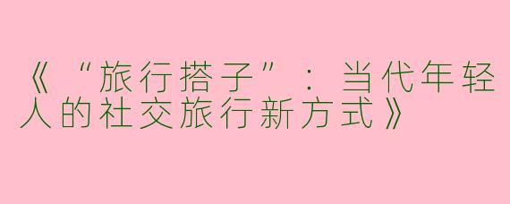 《“旅行搭子”：当代年轻人的社交旅行新方式》