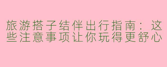 旅游搭子结伴出行指南：这些注意事项让你玩得更舒心