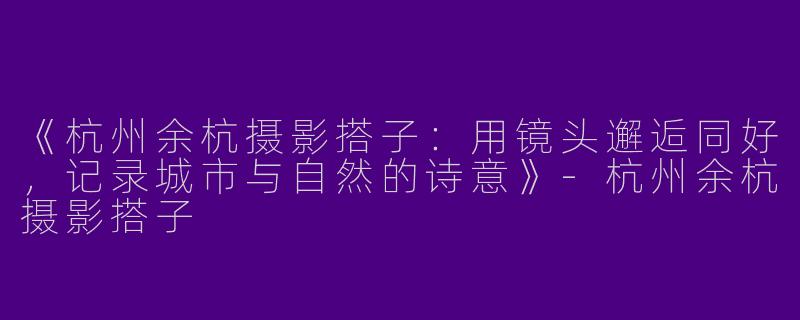 《杭州余杭摄影搭子:用镜头邂逅同好,记录城市与自然的诗意》