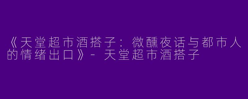 《天堂超市酒搭子：微醺夜话与都市人的情绪出口》-天堂超市酒搭子
