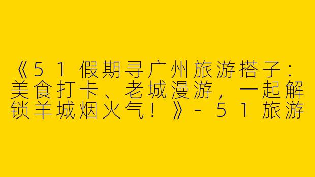 《51假期寻广州旅游搭子：美食打卡、老城漫游，一起解锁羊城烟火气！》-51旅游搭子广州
