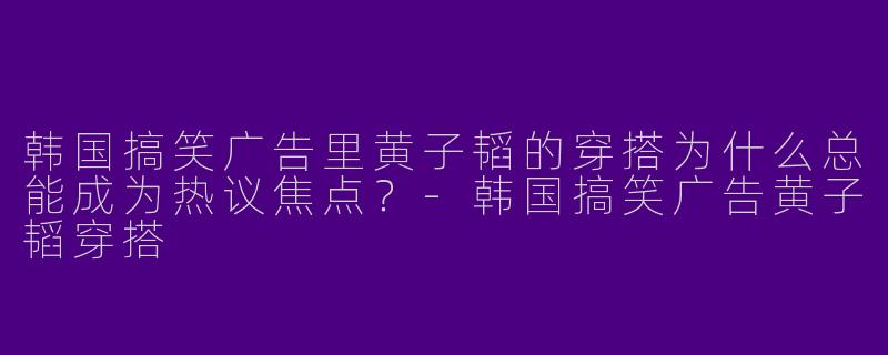 韩国搞笑广告里黄子韬的穿搭为什么总能成为热议焦点?