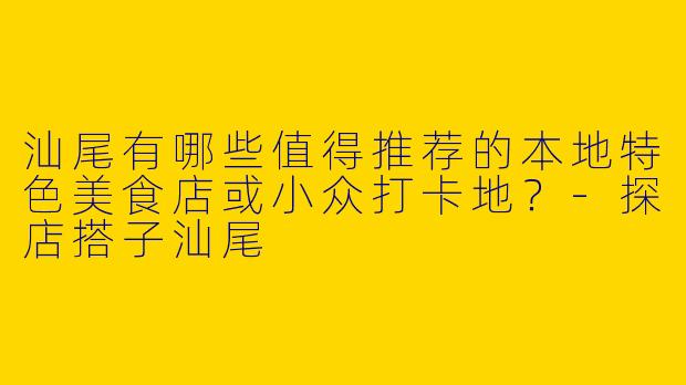 汕尾有哪些值得推荐的本地特色美食店或小众打卡地？-探店搭子汕尾