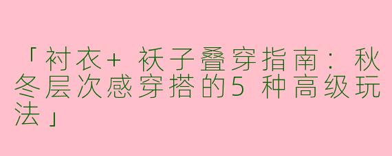 「衬衣+袄子叠穿指南：秋冬层次感穿搭的5种高级玩法」