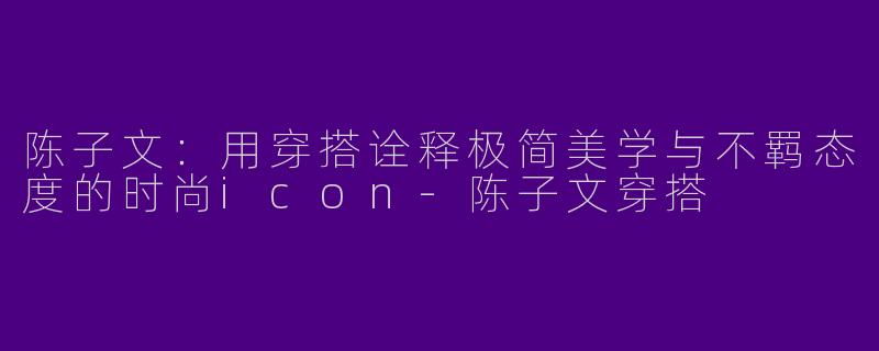 陈子文：用穿搭诠释极简美学与不羁态度的时尚icon-陈子文穿搭