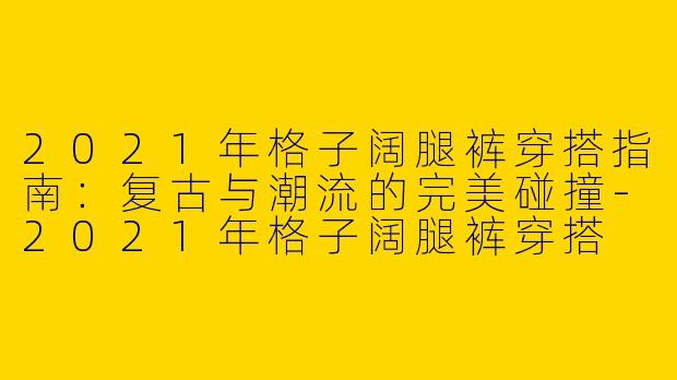 2021年格子阔腿裤穿搭指南：复古与潮流的完美碰撞-2021年格子阔腿裤穿搭