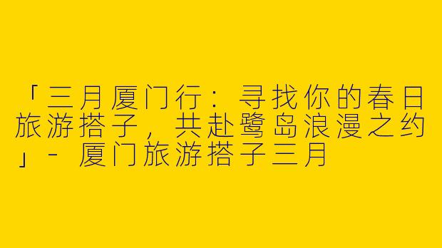 「三月厦门行：寻找你的春日旅游搭子，共赴鹭岛浪漫之约」-厦门旅游搭子三月
