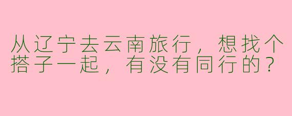 从辽宁去云南旅行，想找个搭子一起，有没有同行的？