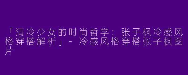 「清冷少女的时尚哲学：张子枫冷感风格穿搭解析」-冷感风格穿搭张子枫图片