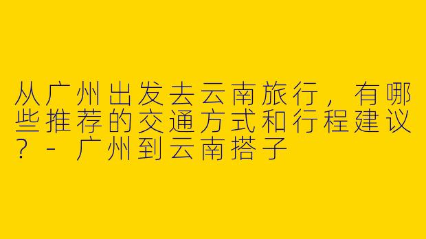 从广州出发去云南旅行,有哪些推荐的交通方式和行程建议?