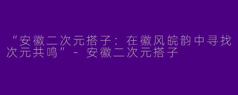 “安徽二次元搭子:在徽风皖韵中寻找次元共鸣”