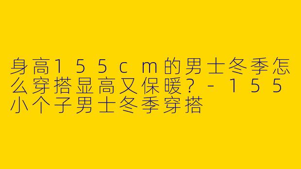 身高155cm的男士冬季怎么穿搭显高又保暖？-155小个子男士冬季穿搭