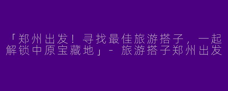 「郑州出发！寻找最佳旅游搭子，一起解锁中原宝藏地」-旅游搭子郑州出发