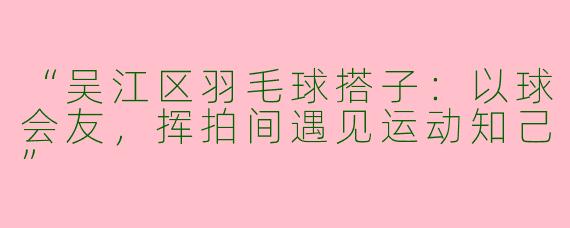 “吴江区羽毛球搭子：以球会友，挥拍间遇见运动知己”