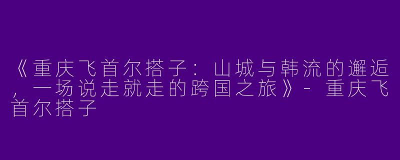《重庆飞首尔搭子：山城与韩流的邂逅，一场说走就走的跨国之旅》-重庆飞首尔搭子