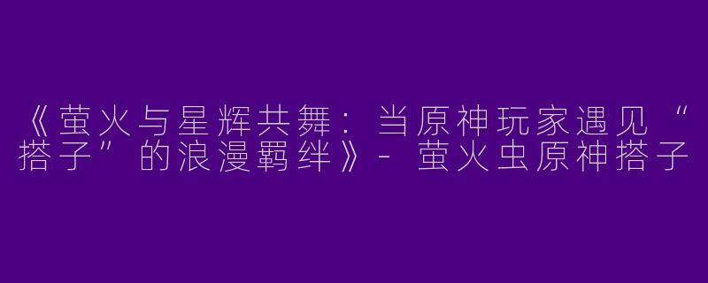 《萤火与星辉共舞：当原神玩家遇见“搭子”的浪漫羁绊》-萤火虫原神搭子