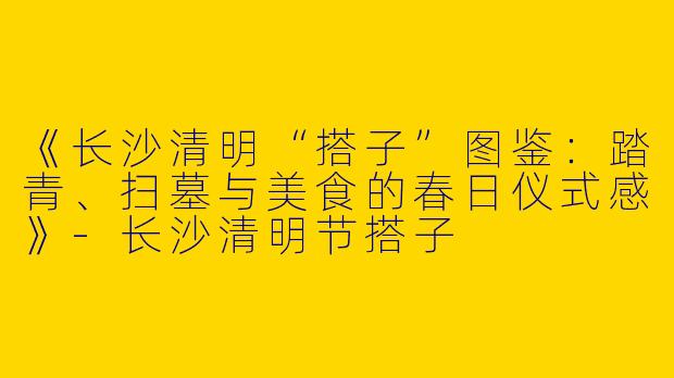 《长沙清明“搭子”图鉴：踏青、扫墓与美食的春日仪式感》-长沙清明节搭子