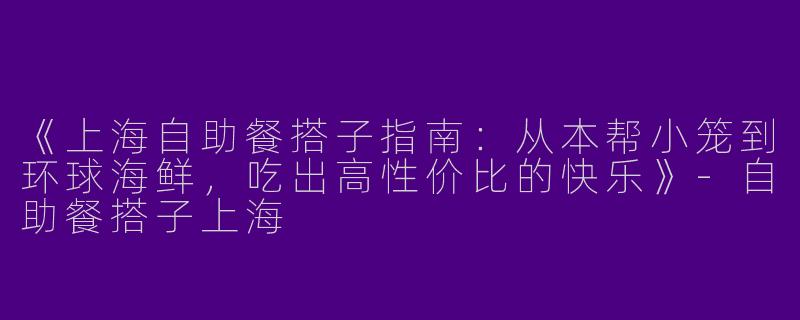 《上海自助餐搭子指南：从本帮小笼到环球海鲜，吃出高性价比的快乐》-自助餐搭子上海
