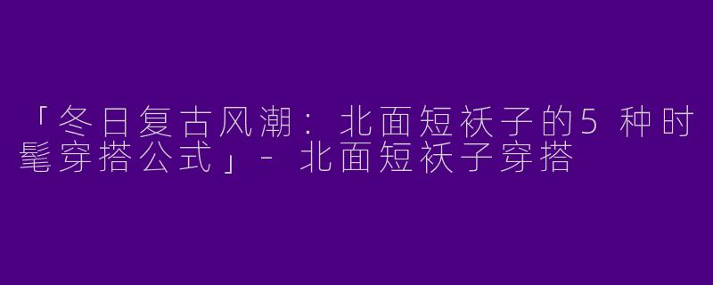 「冬日复古风潮：北面短袄子的5种时髦穿搭公式」-北面短袄子穿搭