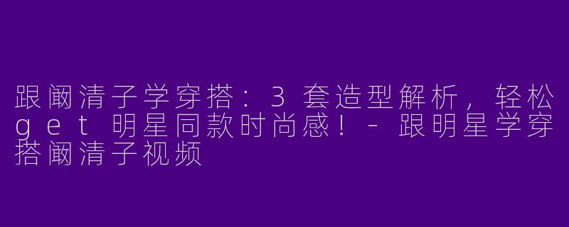 跟阚清子学穿搭：3套造型解析，轻松get明星同款时尚感！-跟明星学穿搭阚清子视频