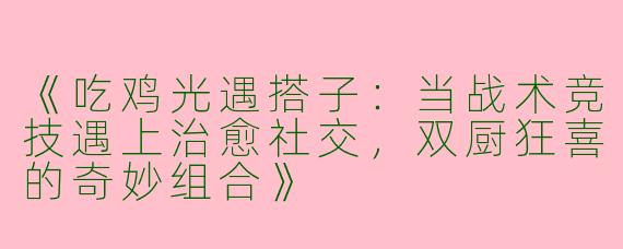 《吃鸡光遇搭子：当战术竞技遇上治愈社交，双厨狂喜的奇妙组合》