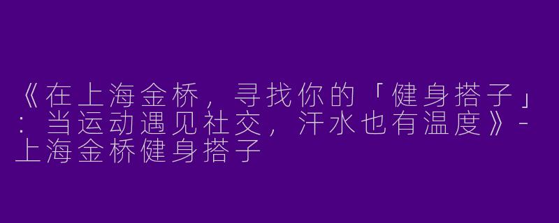 《在上海金桥，寻找你的「健身搭子」：当运动遇见社交，汗水也有温度》-上海金桥健身搭子