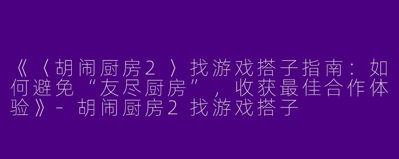 《〈胡闹厨房2〉找游戏搭子指南：如何避免“友尽厨房”，收获最佳合作体验》-胡闹厨房2找游戏搭子