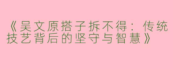 《吴文原搭子拆不得：传统技艺背后的坚守与智慧》