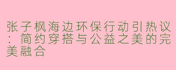 张子枫海边环保行动引热议：简约穿搭与公益之美的完美融合