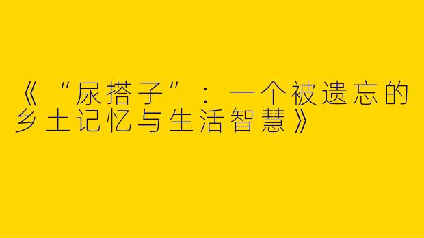 《“尿搭子”：一个被遗忘的乡土记忆与生活智慧》