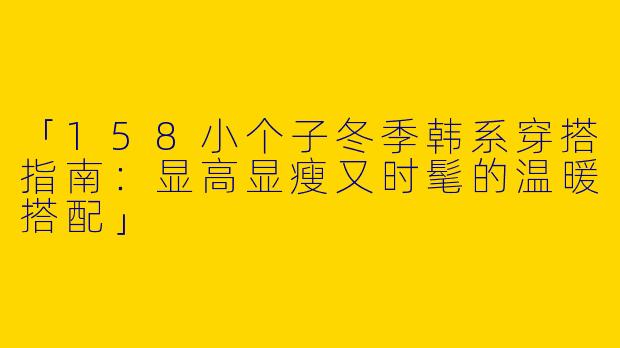「158小个子冬季韩系穿搭指南：显高显瘦又时髦的温暖搭配」