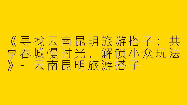 《寻找云南昆明旅游搭子：共享春城慢时光，解锁小众玩法》-云南昆明旅游搭子