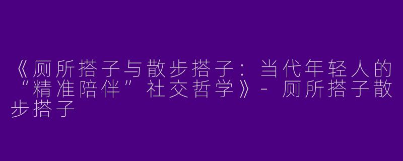 《厕所搭子与散步搭子：当代年轻人的“精准陪伴”社交哲学》-厕所搭子散步搭子