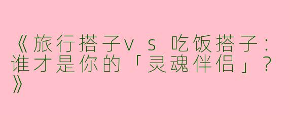 《旅行搭子vs吃饭搭子：谁才是你的「灵魂伴侣」？》
