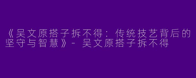 《吴文原搭子拆不得：传统技艺背后的坚守与智慧》-吴文原搭子拆不得