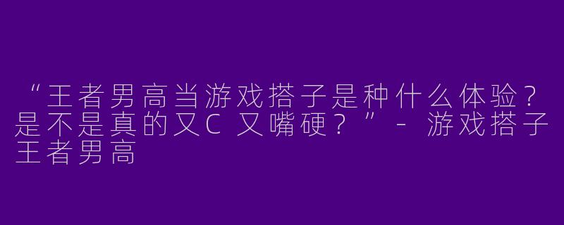 “王者男高当游戏搭子是种什么体验？是不是真的又C又嘴硬？”-游戏搭子王者男高