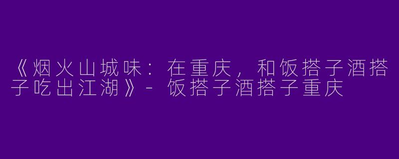 《烟火山城味：在重庆，和饭搭子酒搭子吃出江湖》-饭搭子酒搭子重庆