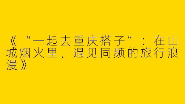 《“一起去重庆搭子”:在山城烟火里,遇见同频的旅行浪漫》