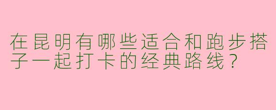 在昆明有哪些适合和跑步搭子一起打卡的经典路线？