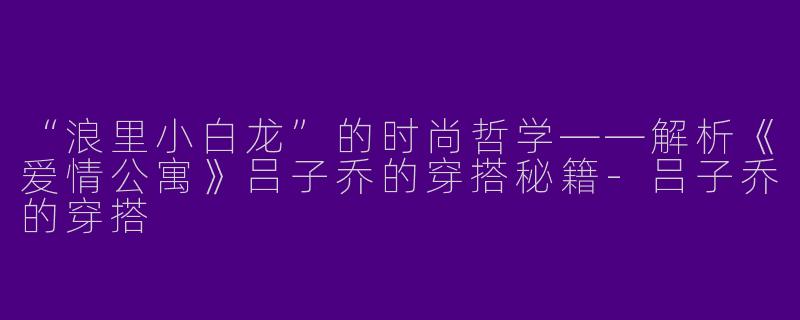“浪里小白龙”的时尚哲学——解析《爱情公寓》吕子乔的穿搭秘籍-吕子乔的穿搭