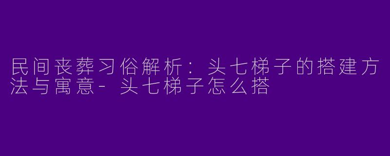 民间丧葬习俗解析：头七梯子的搭建方法与寓意-头七梯子怎么搭