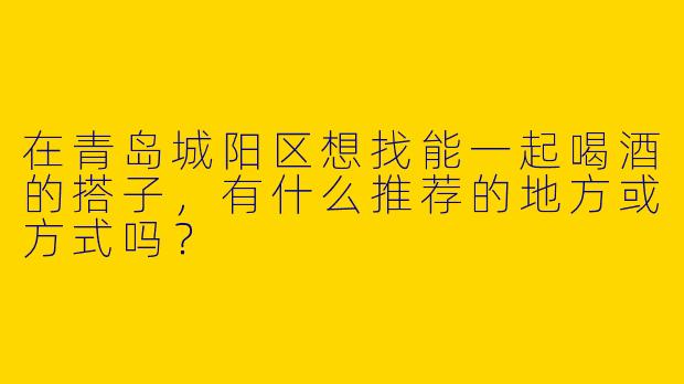 在青岛城阳区想找能一起喝酒的搭子，有什么推荐的地方或方式吗？