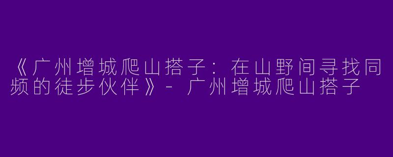 《广州增城爬山搭子：在山野间寻找同频的徒步伙伴》