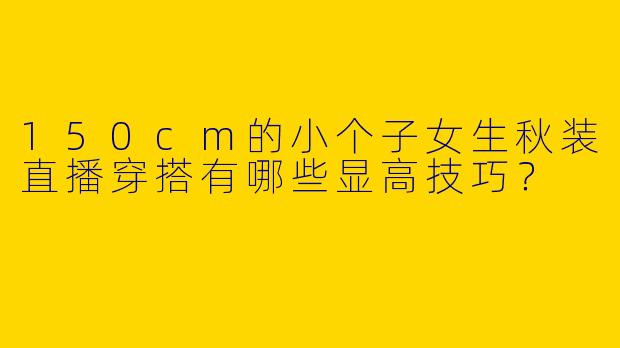 150cm的小个子女生秋装直播穿搭有哪些显高技巧?