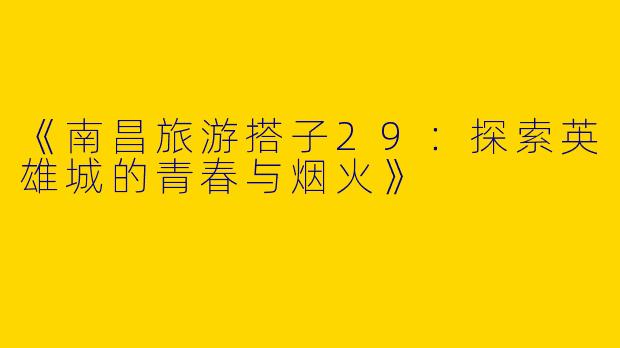 《南昌旅游搭子29：探索英雄城的青春与烟火》