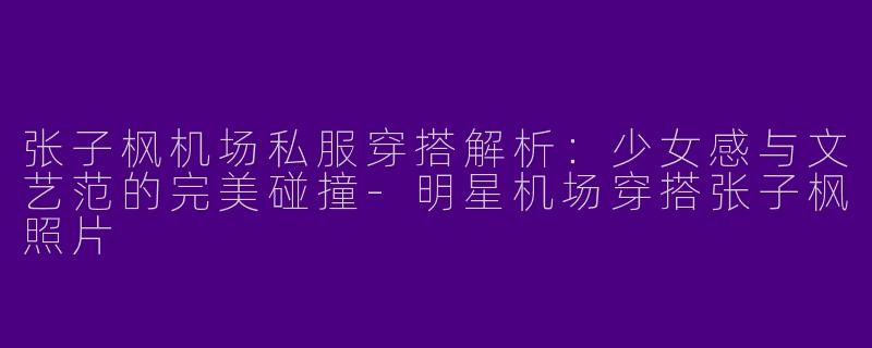 张子枫机场私服穿搭解析：少女感与文艺范的完美碰撞-明星机场穿搭张子枫照片