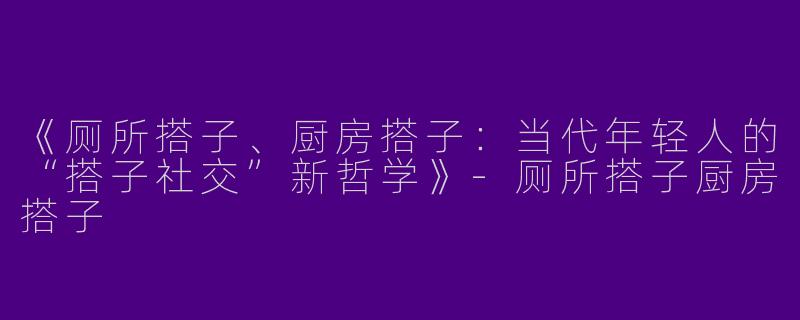 《厕所搭子、厨房搭子：当代年轻人的“搭子社交”新哲学》-厕所搭子厨房搭子