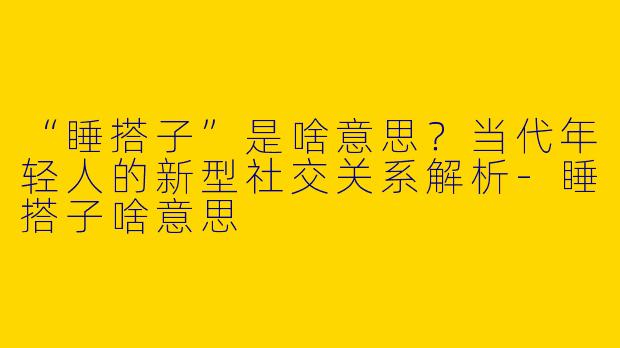 “睡搭子”是啥意思？当代年轻人的新型社交关系解析